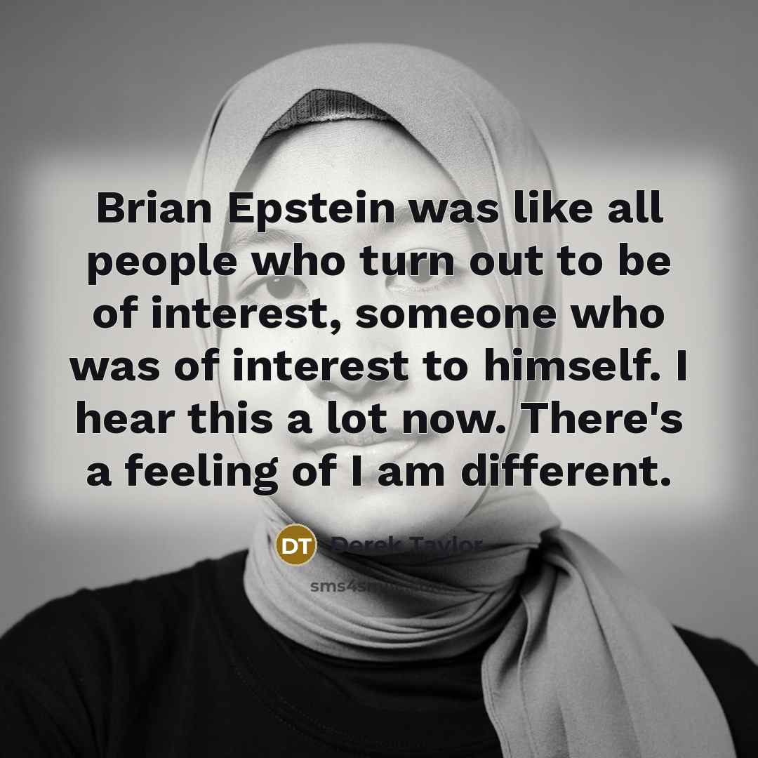 “Brian Epstein was like all people who turn out to be of interest, someone who was of interest to himself. I hear this a lot now. There's a feeling of I am different.” quote by Derek Taylor