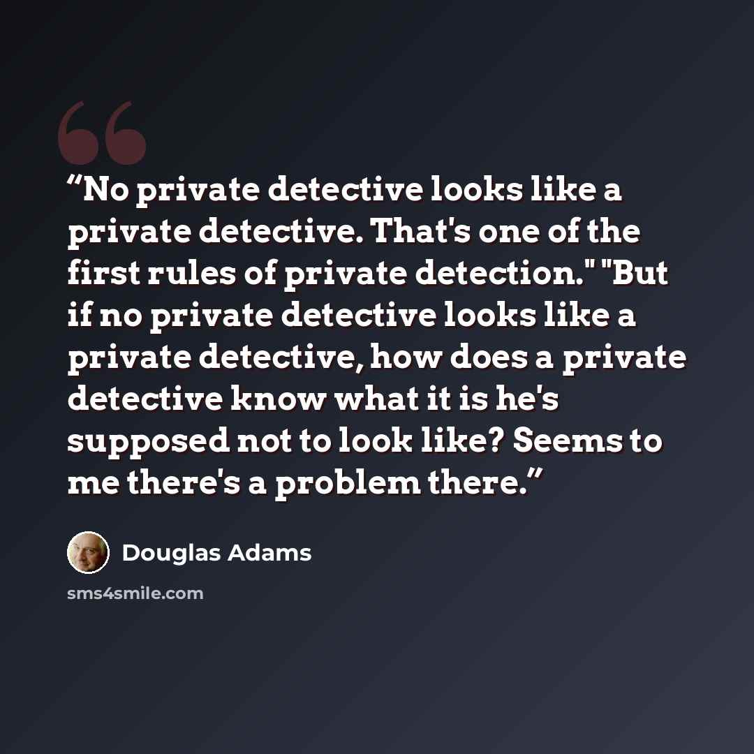 “No private detective looks like a private detective. That's one of the first rules of private detection." "But if no private detective looks like a private detective, how does a private detective know what it is he's supposed not to look like? Seems to me there's a problem there.” quote by Douglas Adams