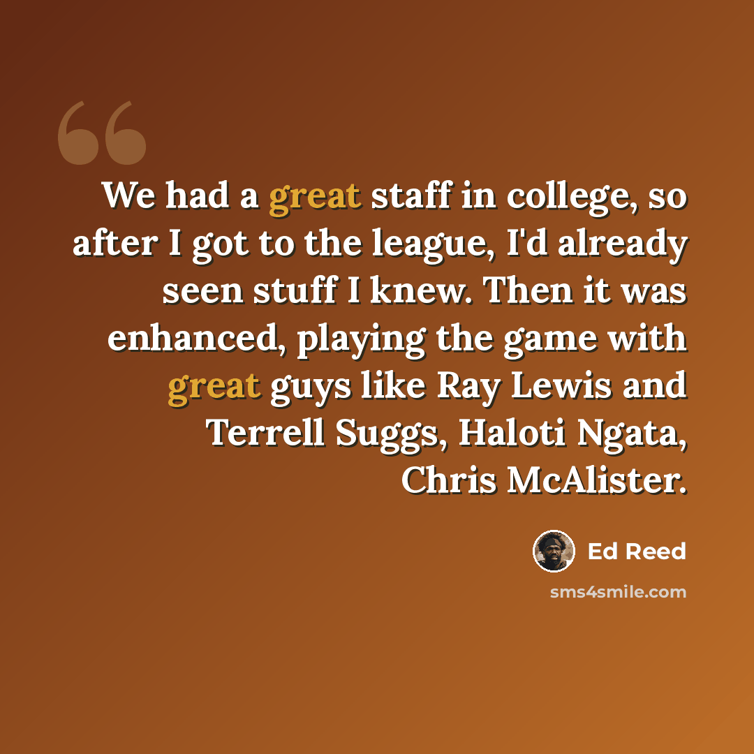 “We had a great staff in college, so after I got to the league, I'd already seen stuff I knew. Then it was enhanced, playing the game with great guys like Ray Lewis and Terrell Suggs, Haloti Ngata, Chris McAlister.” quote by Ed Reed