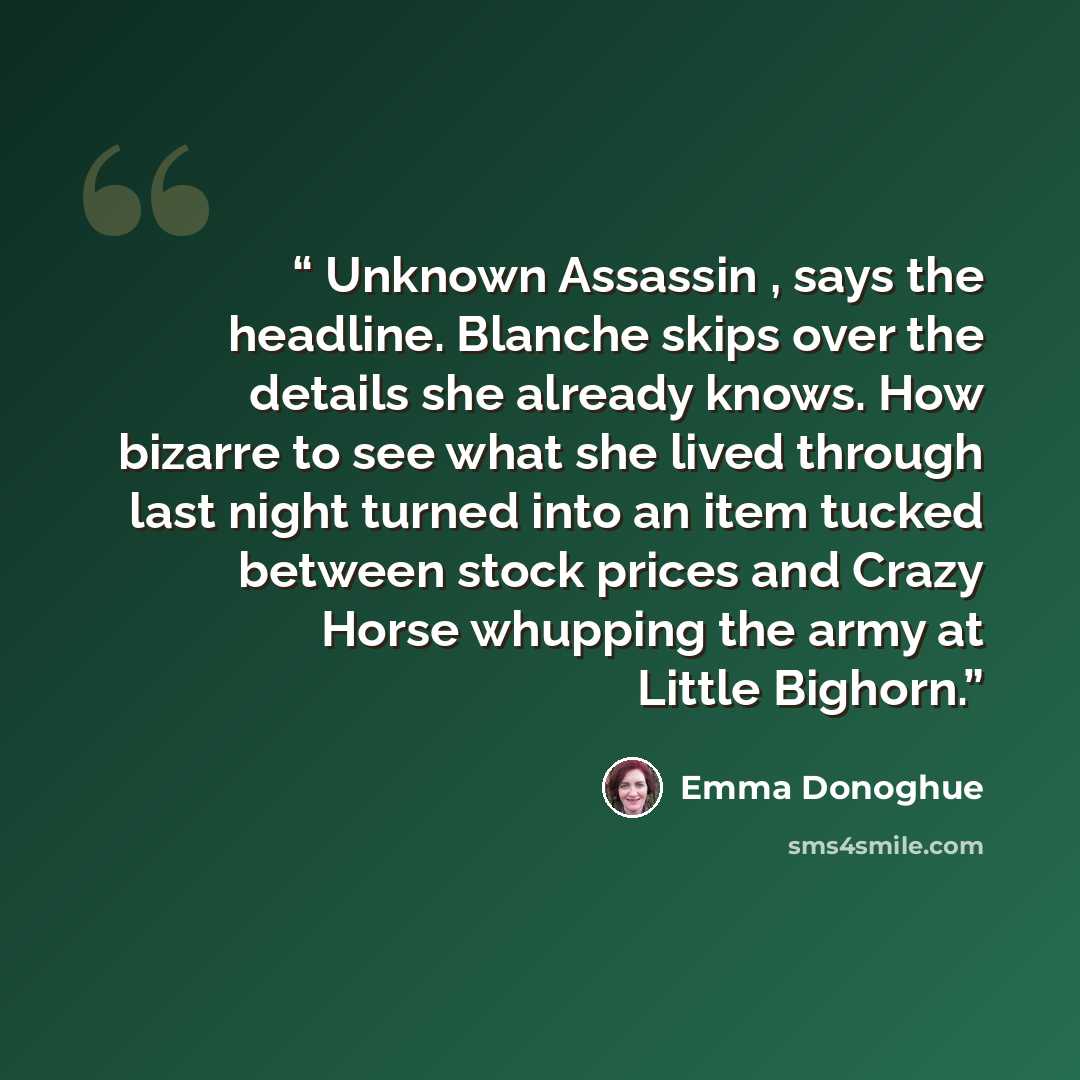 “Unknown Assassin , says the headline. Blanche skips over the details she already knows. How bizarre to see what she lived through last night turned into an item tucked between stock prices and Crazy Horse whupping the army at Little Bighorn.” quote by Emma Donoghue