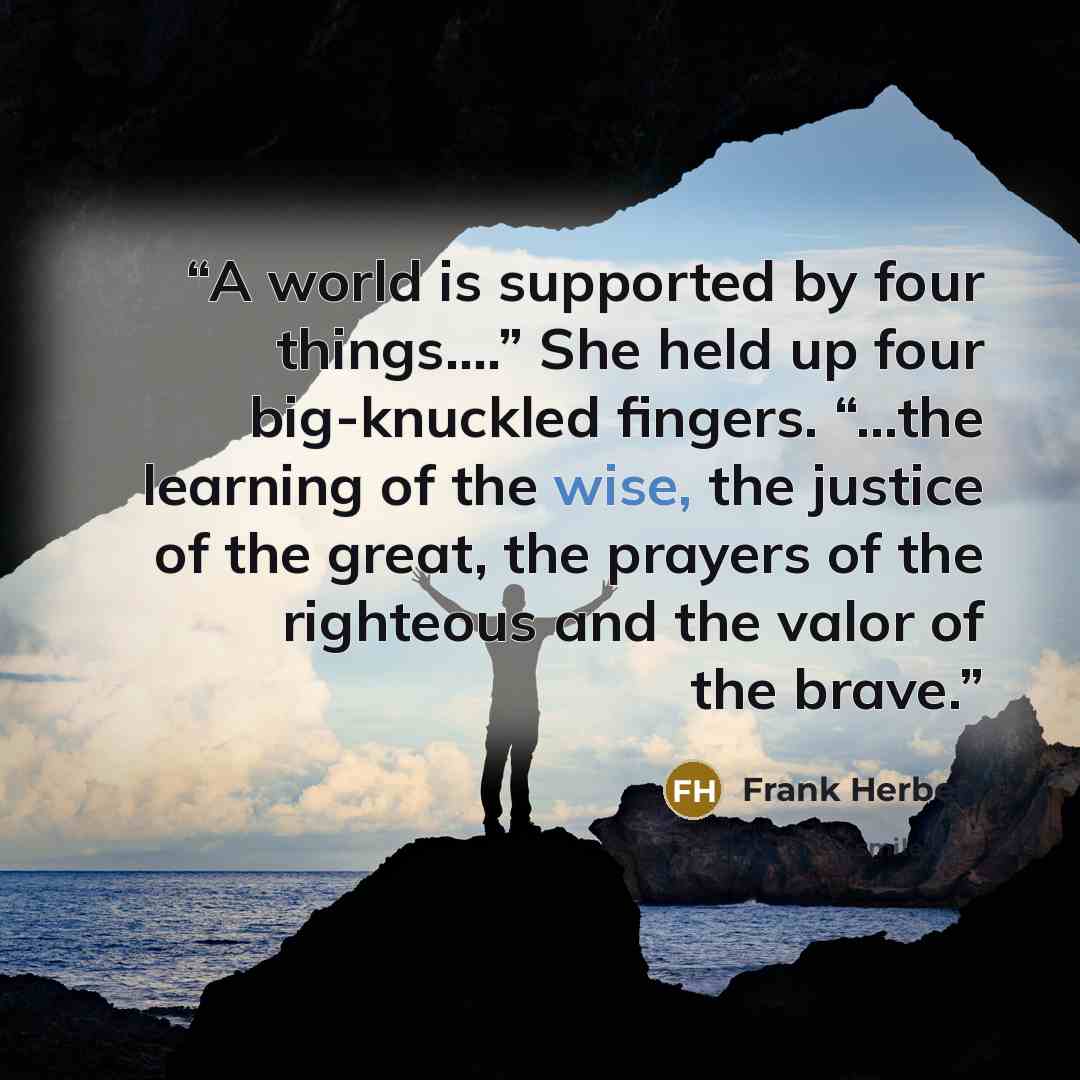 “A world is supported by four things….” She held up four big-knuckled fingers. “…the learning of the wise, the justice of the great, the prayers of the righteous and the valor of the brave.” quote by Frank Herbert