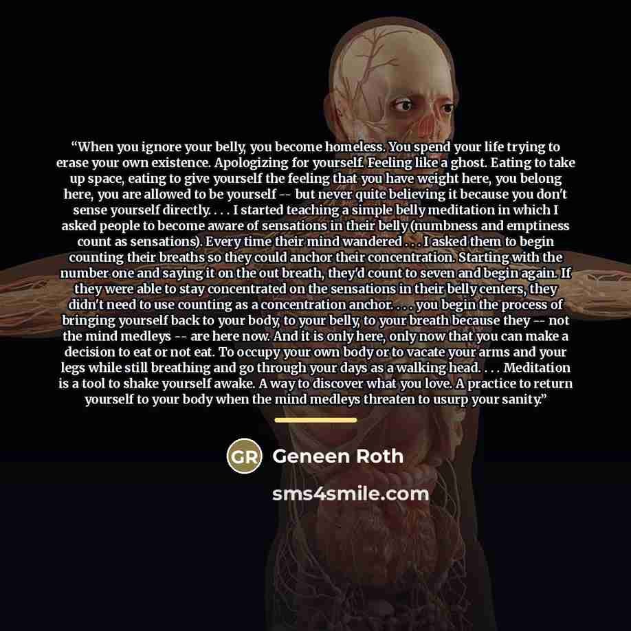 “When you ignore your belly, you become homeless. You spend your life trying to erase your own existence. Apologizing for yourself. Feeling like a ghost. Eating to take up space, eating to give yourself the feeling that you have weight here, you belong here, you are allowed to be yourself -- but…” quote by Geneen Roth