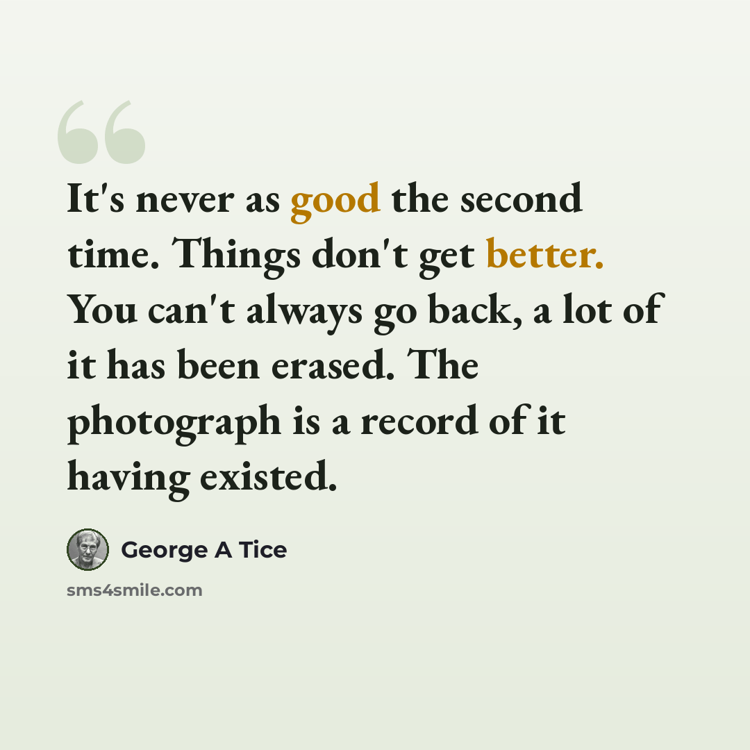 “It's never as good the second time. Things don't get better. You can't always go back, a lot of it has been erased. The photograph is a record of it having existed.” quote by George A Tice