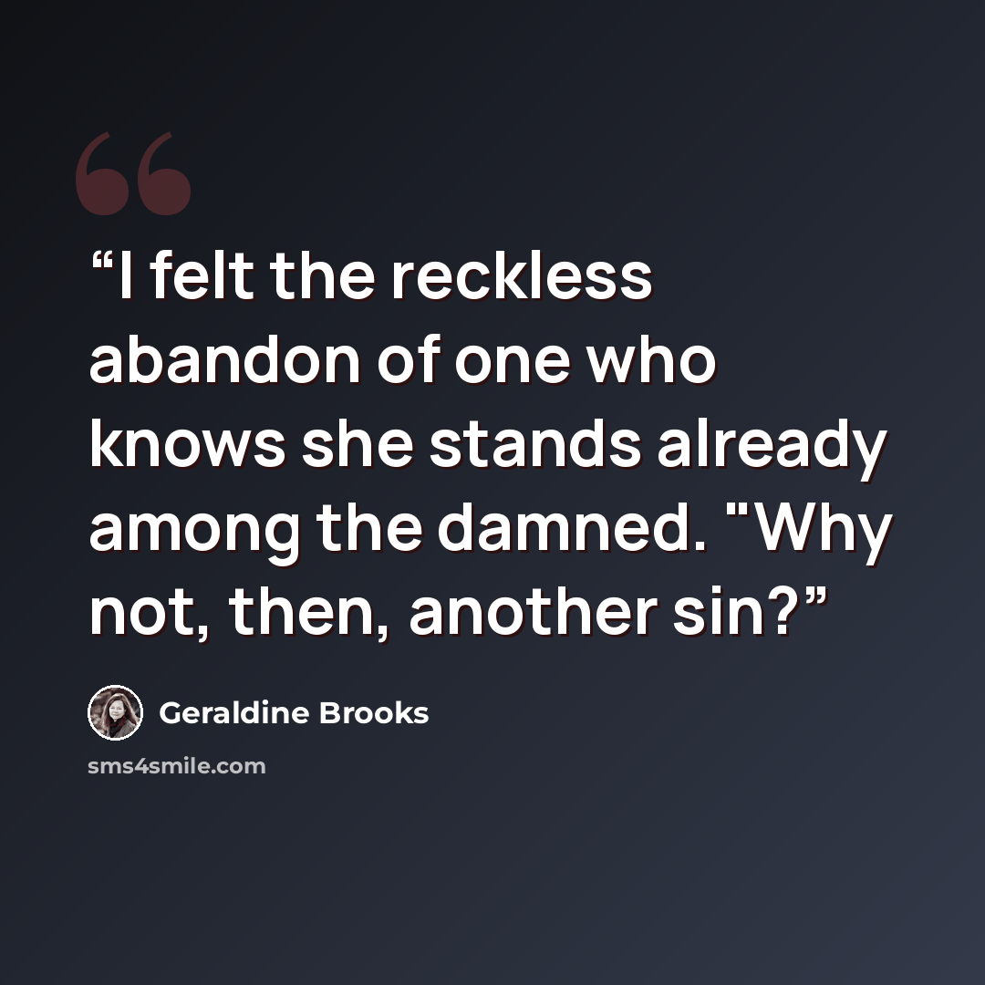 “I felt the reckless abandon of one who knows she stands already among the damned. "Why not, then, another sin?” quote by Geraldine Brooks