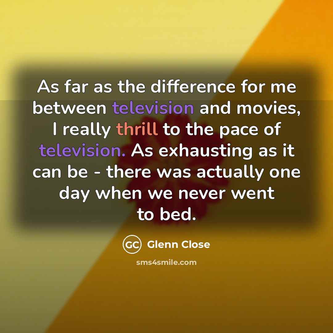 “As far as the difference for me between television and movies, I really thrill to the pace of television. As exhausting as it can be - there was actually one day when we never went to bed.” quote by Glenn Close