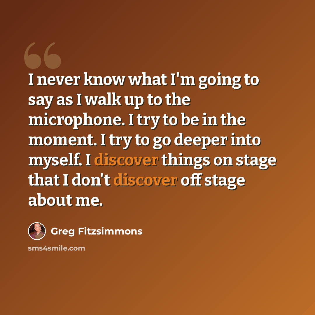 “I never know what I'm going to say as I walk up to the microphone. I try to be in the moment. I try to go deeper into myself. I discover things on stage that I don't discover off stage about me.” quote by Greg Fitzsimmons