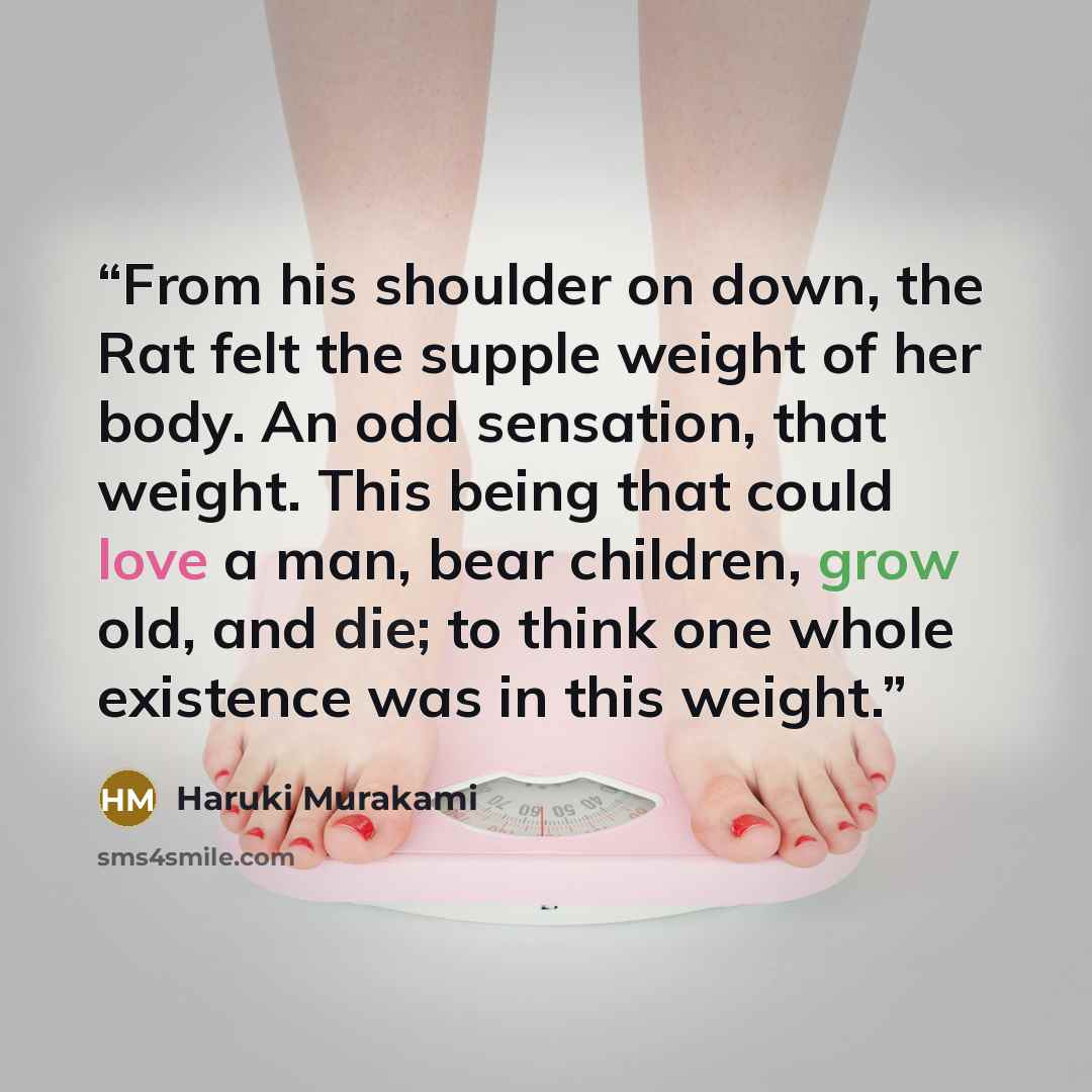 “From his shoulder on down, the Rat felt the supple weight of her body. An odd sensation, that weight. This being that could love a man, bear children, grow old, and die; to think one whole existence was in this weight.” quote by Haruki Murakami