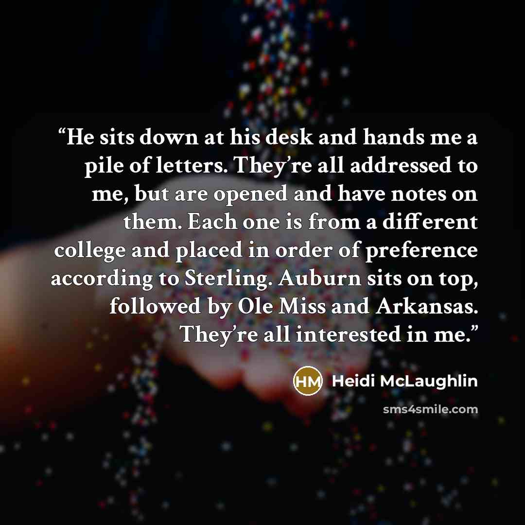 “He sits down at his desk and hands me a pile of letters. They’re all addressed to me, but are opened and have notes on them. Each one is from a different college and placed in order of preference according to Sterling. Auburn sits on top, followed by Ole Miss and Arkansas. They’re all interested…” quote by Heidi McLaughlin
