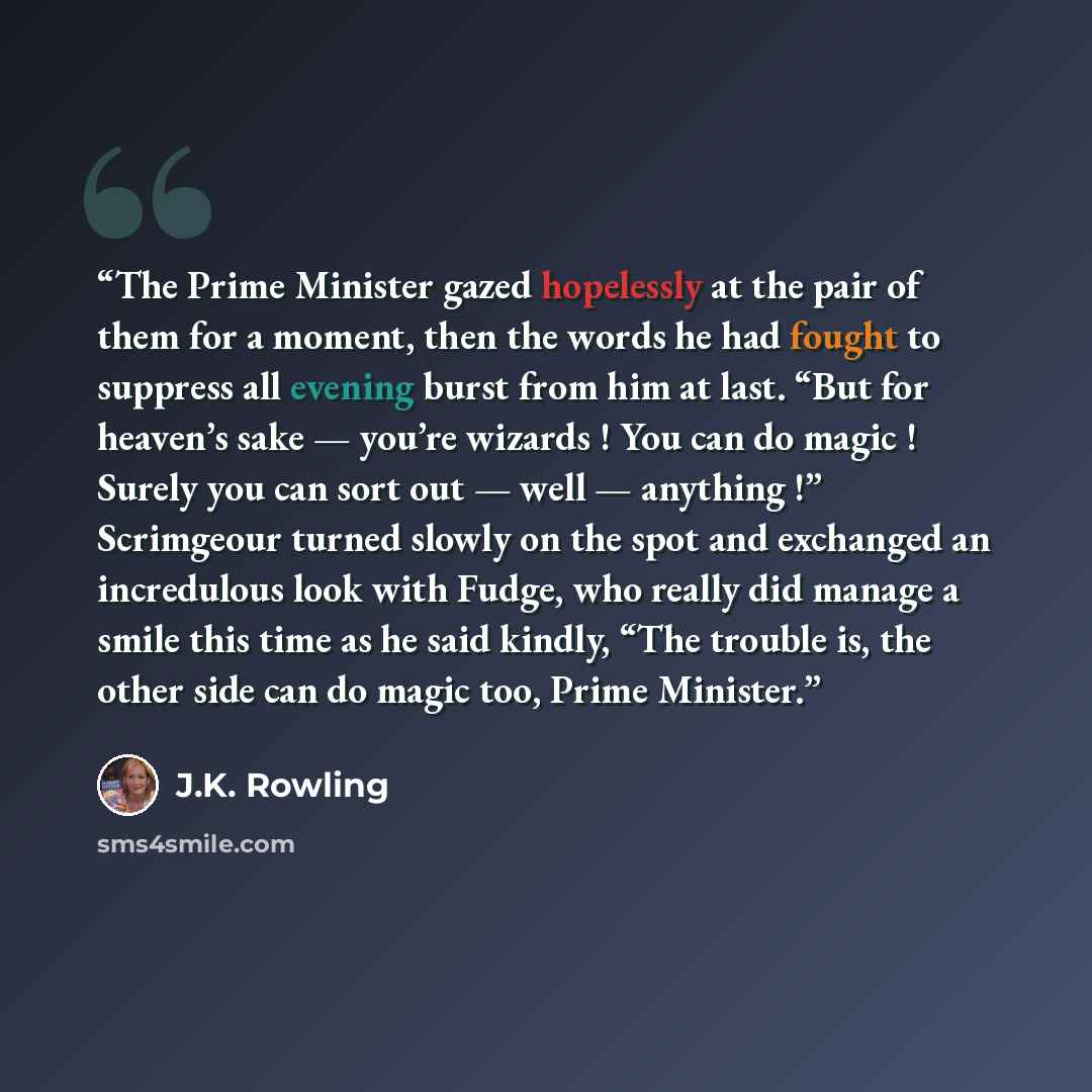 “The Prime Minister gazed hopelessly at the pair of them for a moment, then the words he had fought to suppress all evening burst from him at last. “But for heaven’s sake — you’re wizards ! You can do magic ! Surely you can sort out — well — anything !” Scrimgeour turned slowly on the spot and…” quote by J.K. Rowling