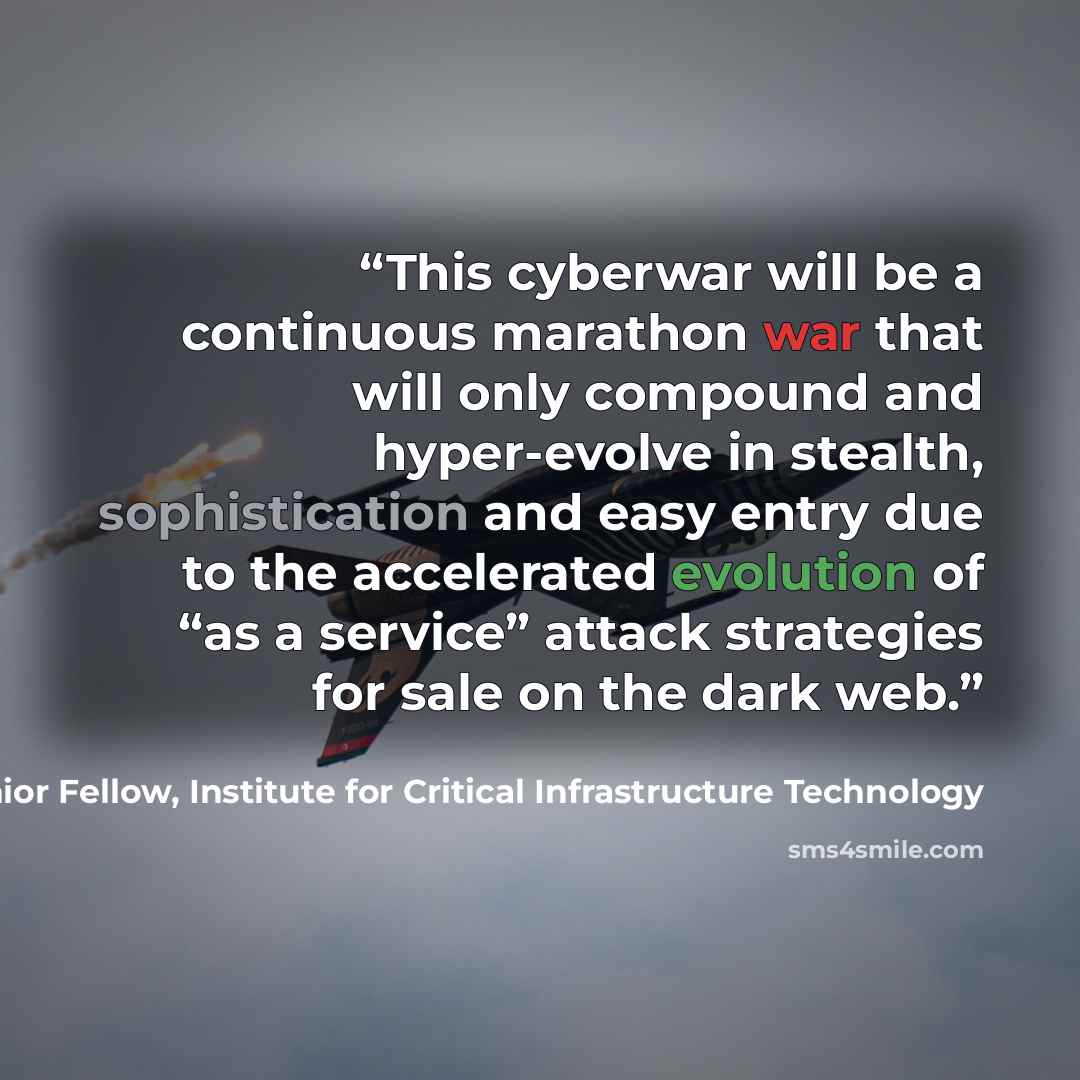 “This cyberwar will be a continuous marathon war that will only compound and hyper-evolve in stealth, sophistication and easy entry due to the accelerated evolution of “as a service” attack strategies for sale on the dark web.” quote by James Scott, Senior Fellow, Institute for Critical Infrastructure Technology