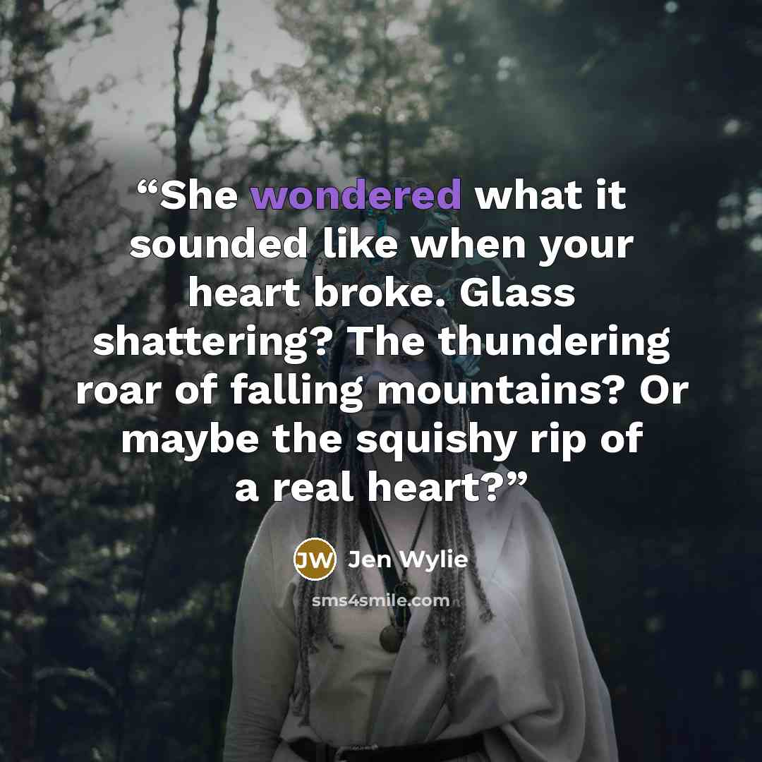 “She wondered what it sounded like when your heart broke. Glass shattering? The thundering roar of falling mountains? Or maybe the squishy rip of a real heart?” quote by Jen Wylie