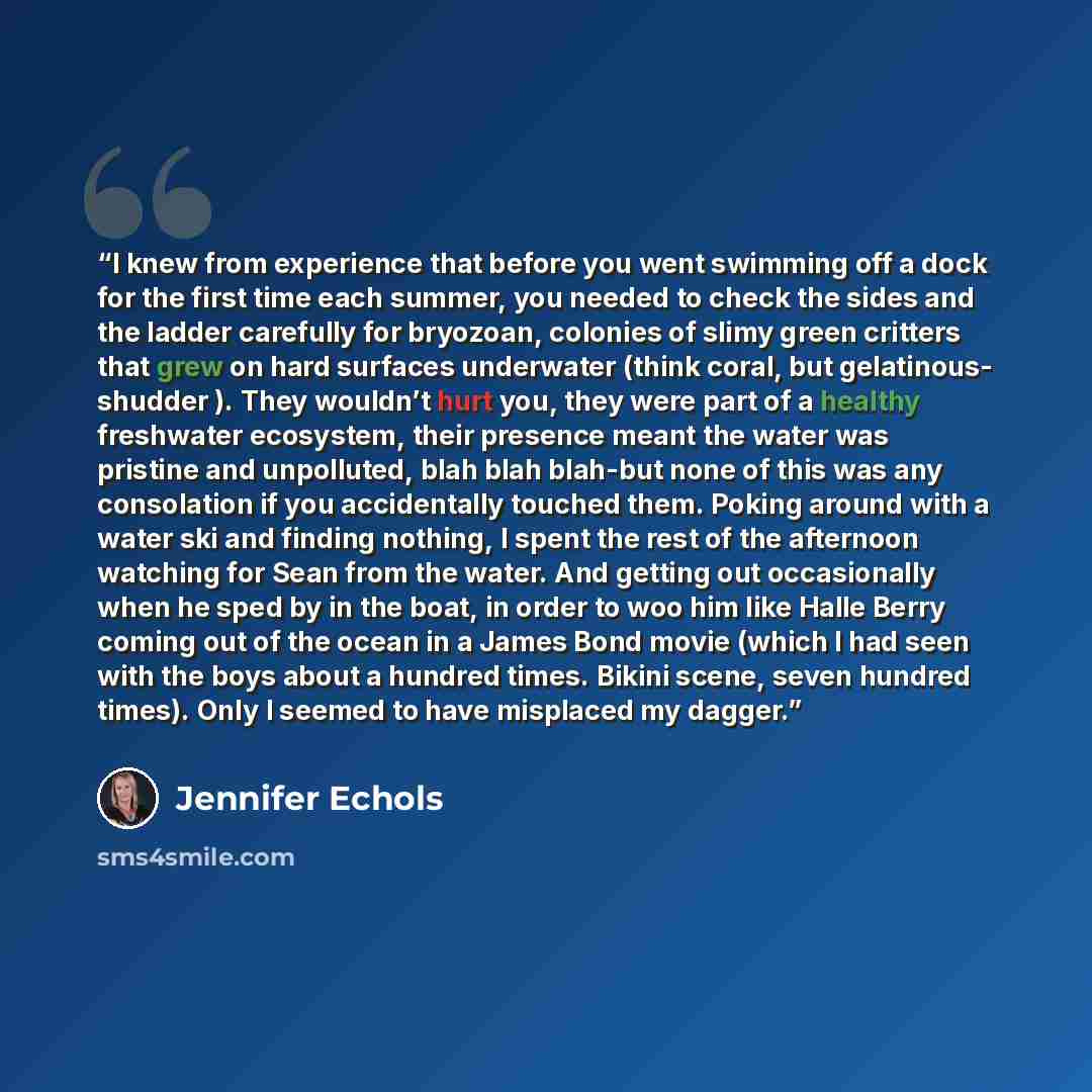 “I knew from experience that before you went swimming off a dock for the first time each summer, you needed to check the sides and the ladder carefully for bryozoan, colonies of slimy green critters that grew on hard surfaces underwater (think coral, but gelatinous- shudder ). They wouldn’t hurt…” quote by Jennifer Echols