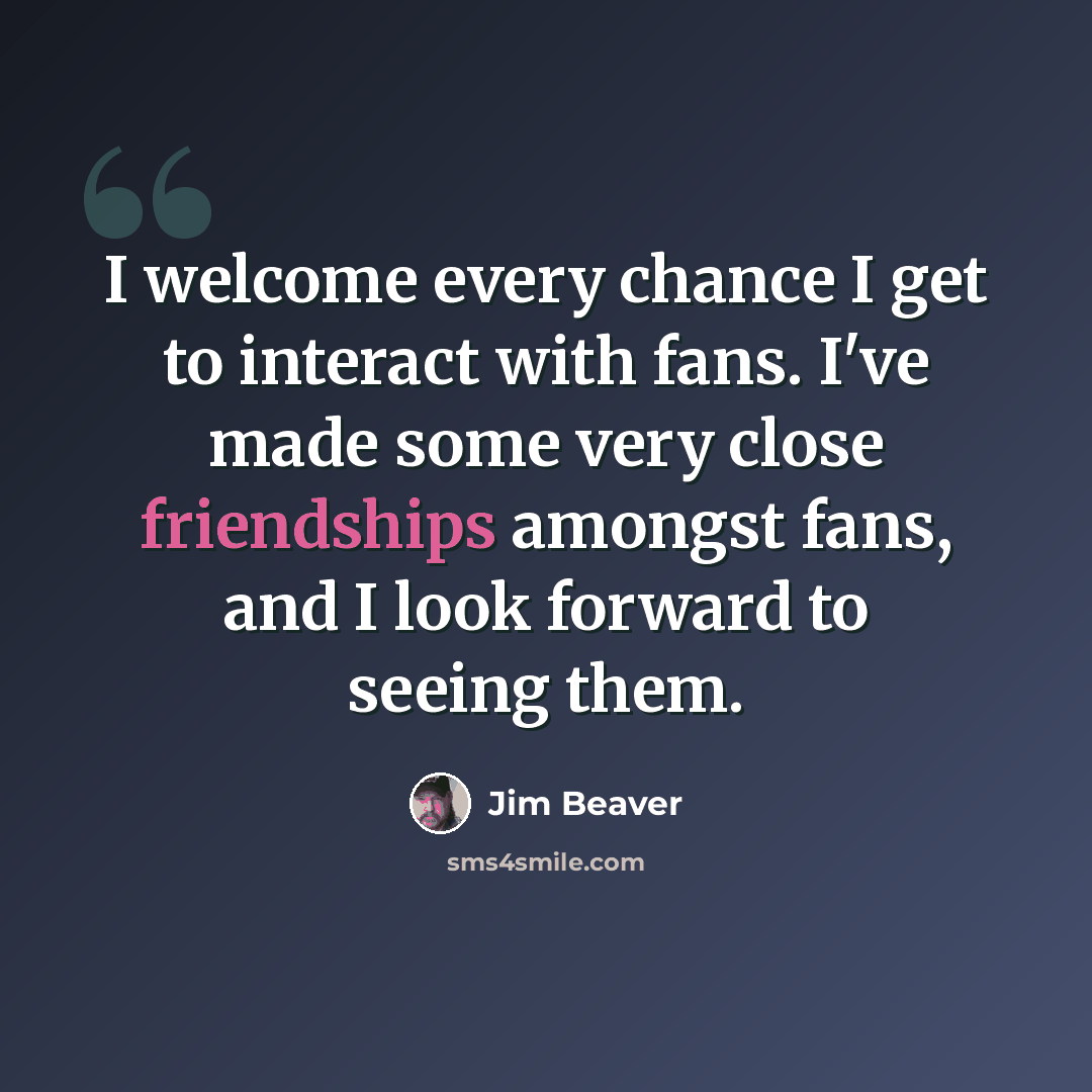 “I welcome every chance I get to interact with fans. I've made some very close friendships amongst fans, and I look forward to seeing them.” quote by Jim Beaver