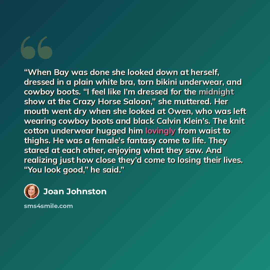 “When Bay was done she looked down at herself, dressed in a plain white bra, torn bikini underwear, and cowboy boots. “I feel like I’m dressed for the midnight show at the Crazy Horse Saloon,” she muttered. Her mouth went dry when she looked at Owen, who was left wearing cowboy boots and black…” quote by Joan Johnston