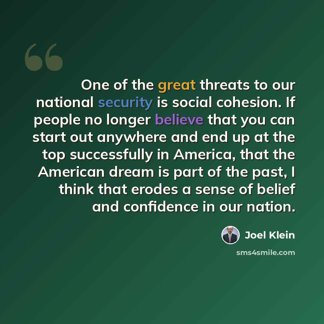“One of the great threats to our national security is social cohesion. If people no longer believe that you can start out anywhere and end up at the top successfully in America, that the American dream is part of the past, I think that erodes a sense of belief and confidence in our nation.” quote by Joel Klein