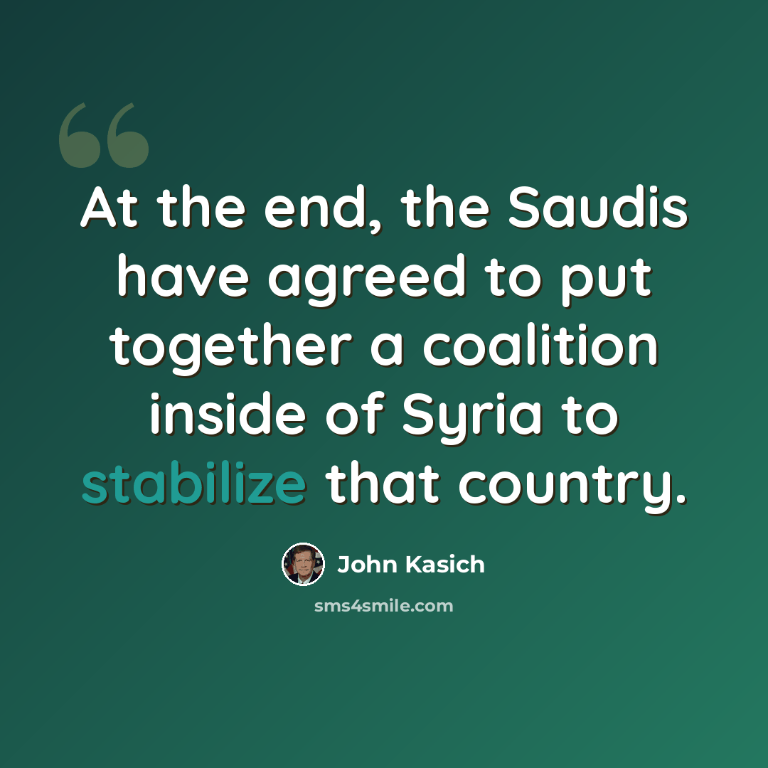 “At the end, the Saudis have agreed to put together a coalition inside of Syria to stabilize that country.” quote by John Kasich
