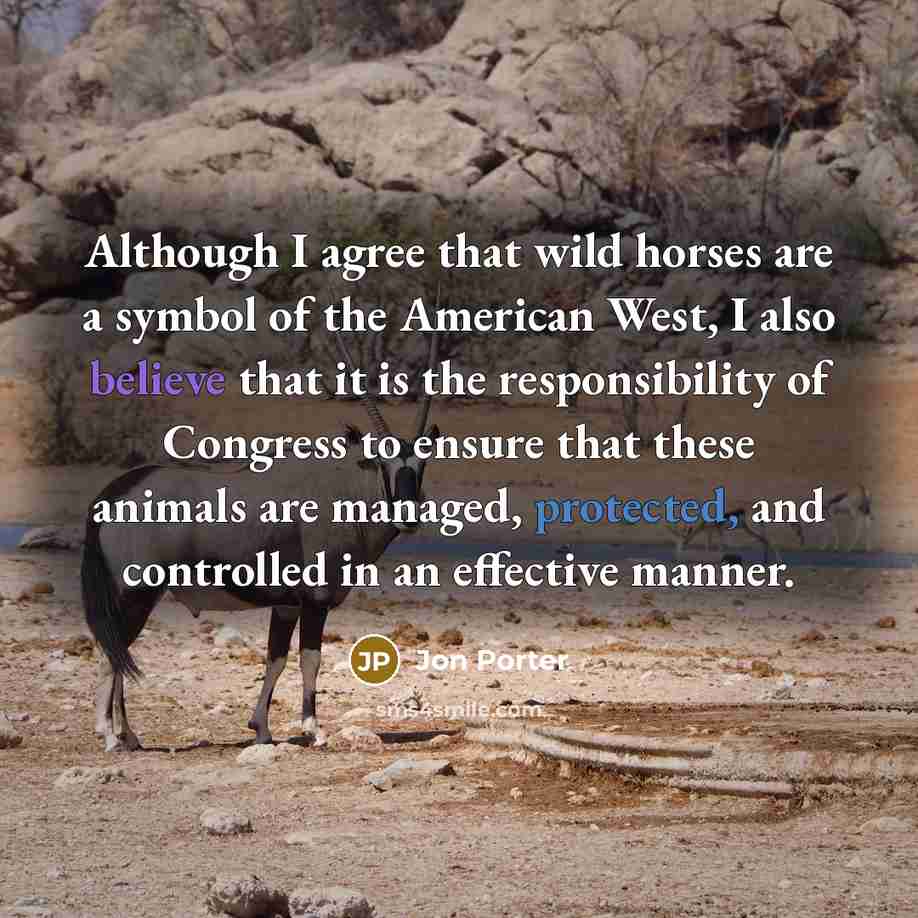 “Although I agree that wild horses are a symbol of the American West, I also believe that it is the responsibility of Congress to ensure that these animals are managed, protected, and controlled in an effective manner.” quote by Jon Porter