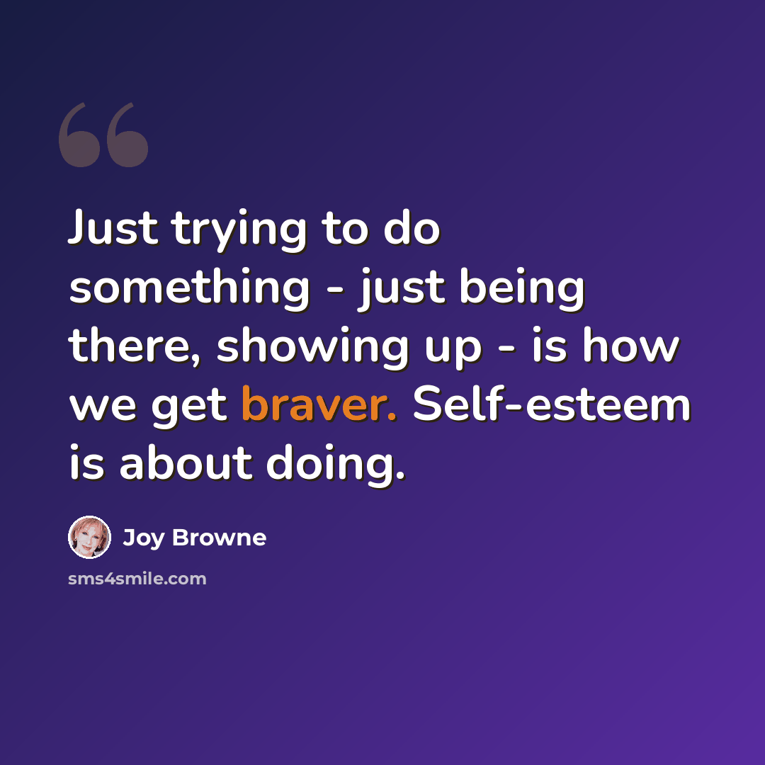 “Just trying to do something - just being there, showing up - is how we get braver. Self-esteem is about doing.” quote by Joy Browne