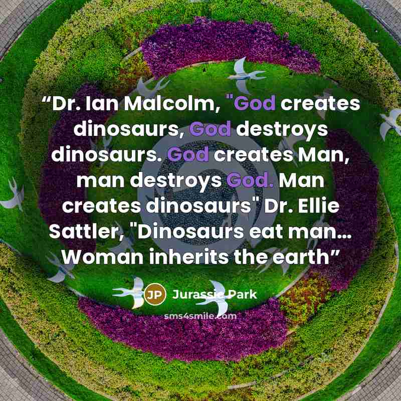 “Dr. Ian Malcolm, "God creates dinosaurs, God destroys dinosaurs. God creates Man, man destroys God. Man creates dinosaurs" Dr. Ellie Sattler, "Dinosaurs eat man… Woman inherits the earth” quote by Jurassic Park