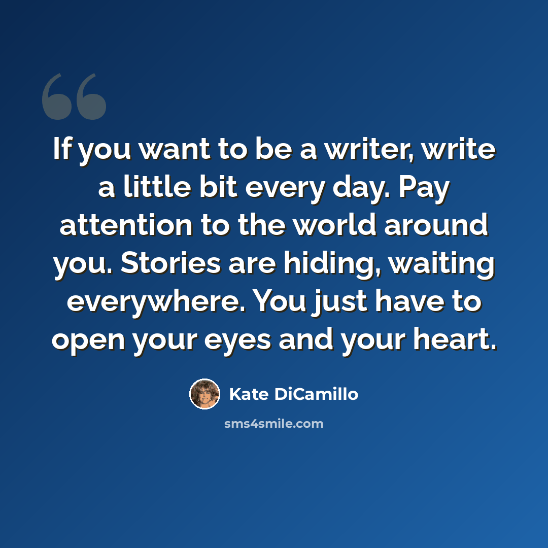 “If you want to be a writer, write a little bit every day. Pay attention to the world around you. Stories are hiding, waiting everywhere. You just have to open your eyes and your heart.” quote by Kate DiCamillo