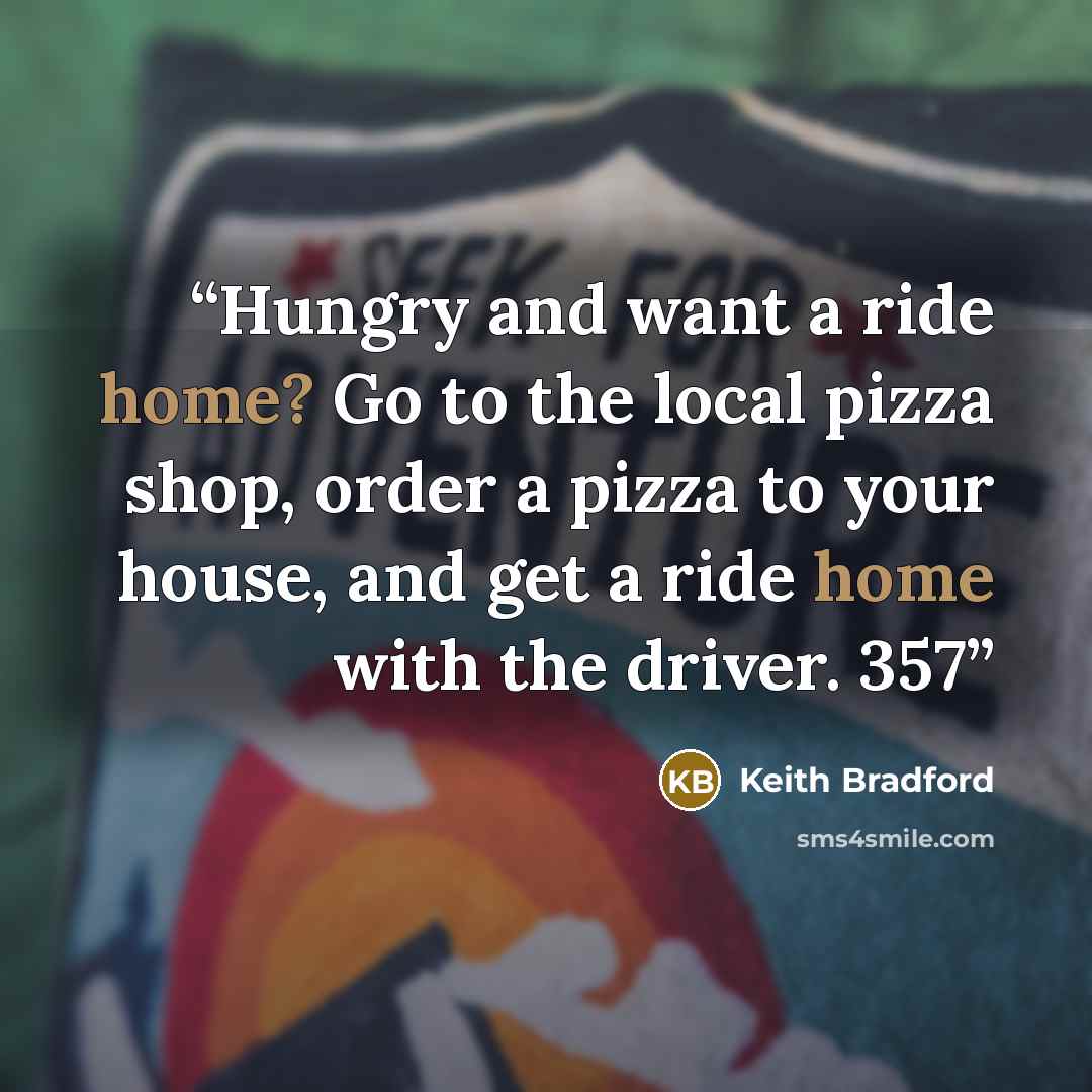 “Hungry and want a ride home? Go to the local pizza shop, order a pizza to your house, and get a ride home with the driver. 357” quote by Keith Bradford