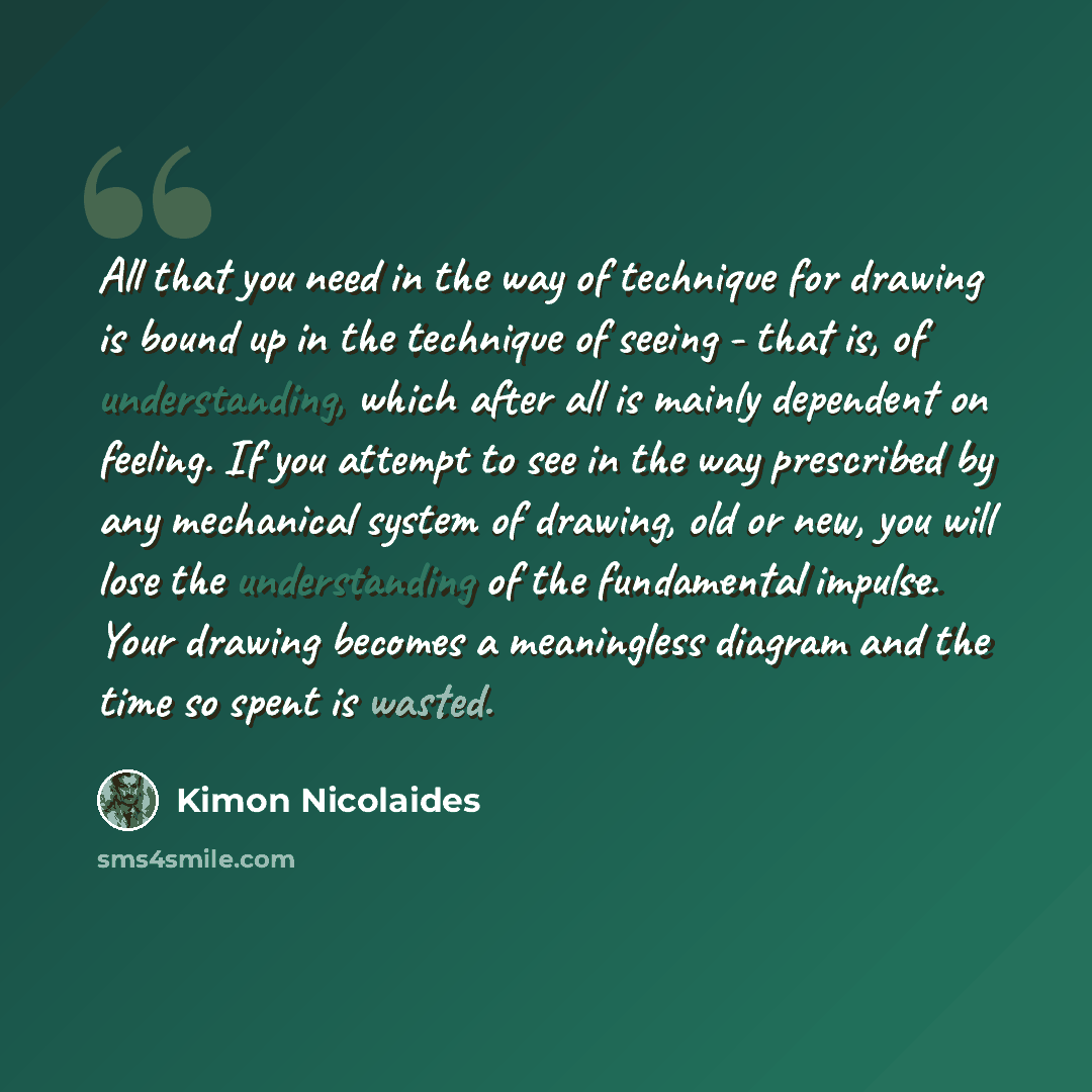 “All that you need in the way of technique for drawing is bound up in the technique of seeing - that is, of understanding, which after all is mainly dependent on feeling. If you attempt to see in the way prescribed by any mechanical system of drawing, old or new, you will lose the understanding of…” quote by Kimon Nicolaides