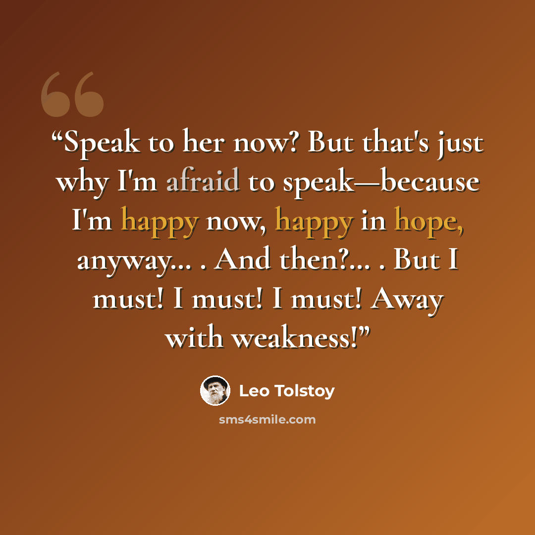 “Speak to her now? But that's just why I'm afraid to speak—because I'm happy now, happy in hope, anyway… . And then?… . But I must! I must! I must! Away with weakness!” quote by Leo Tolstoy