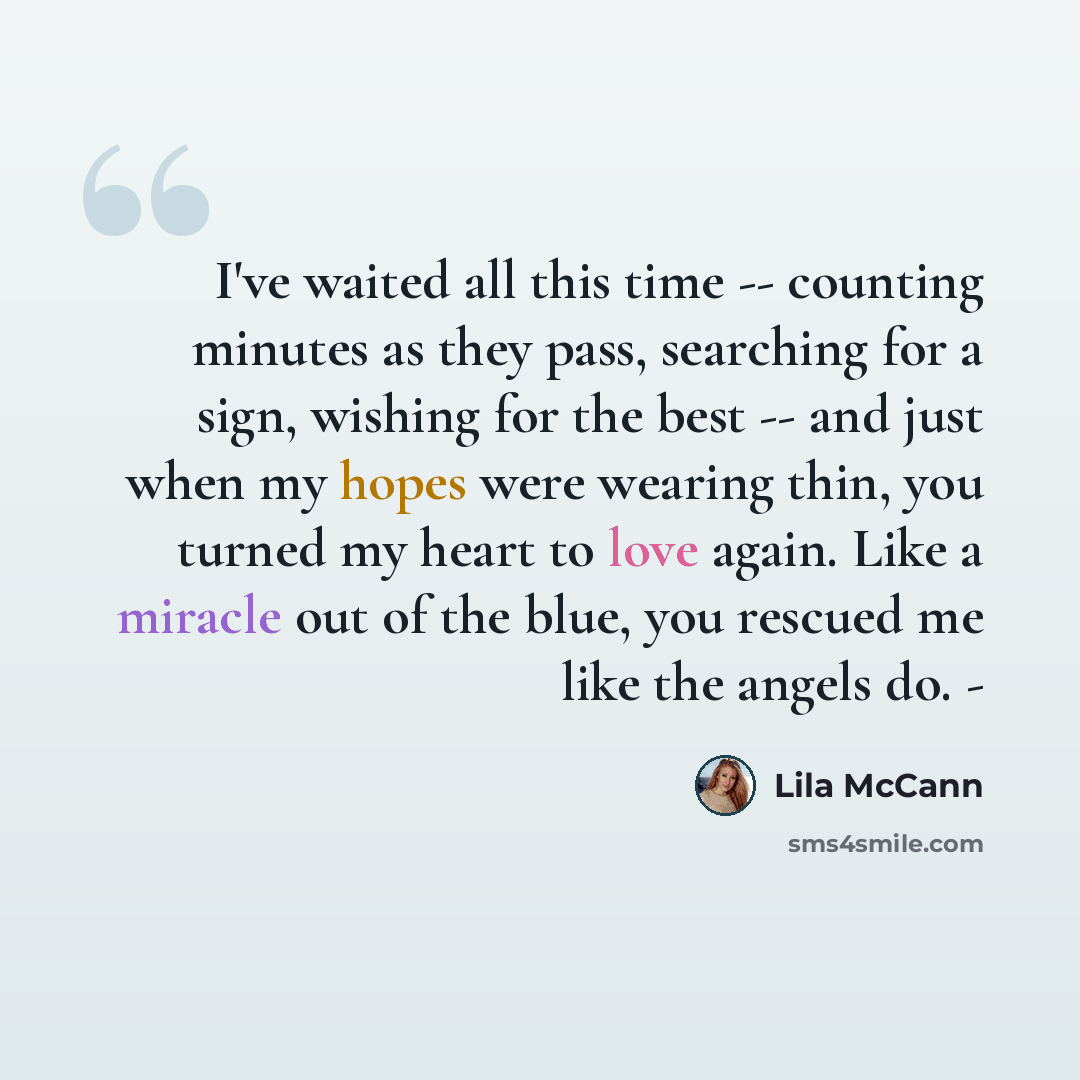 “I've waited all this time -- counting minutes as they pass, searching for a sign, wishing for the best -- and just when my hopes were wearing thin, you turned my heart to love again. Like a miracle out of the blue, you rescued me like the angels do. -” quote by Lila McCann