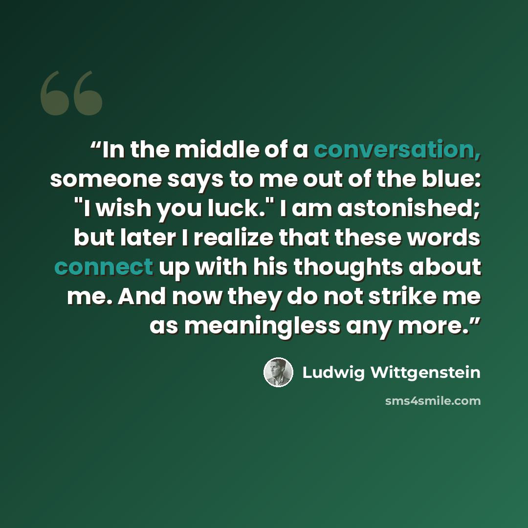 “In the middle of a conversation, someone says to me out of the blue: "I wish you luck." I am astonished; but later I realize that these words connect up with his thoughts about me. And now they do not strike me as meaningless any more.” quote by Ludwig Wittgenstein