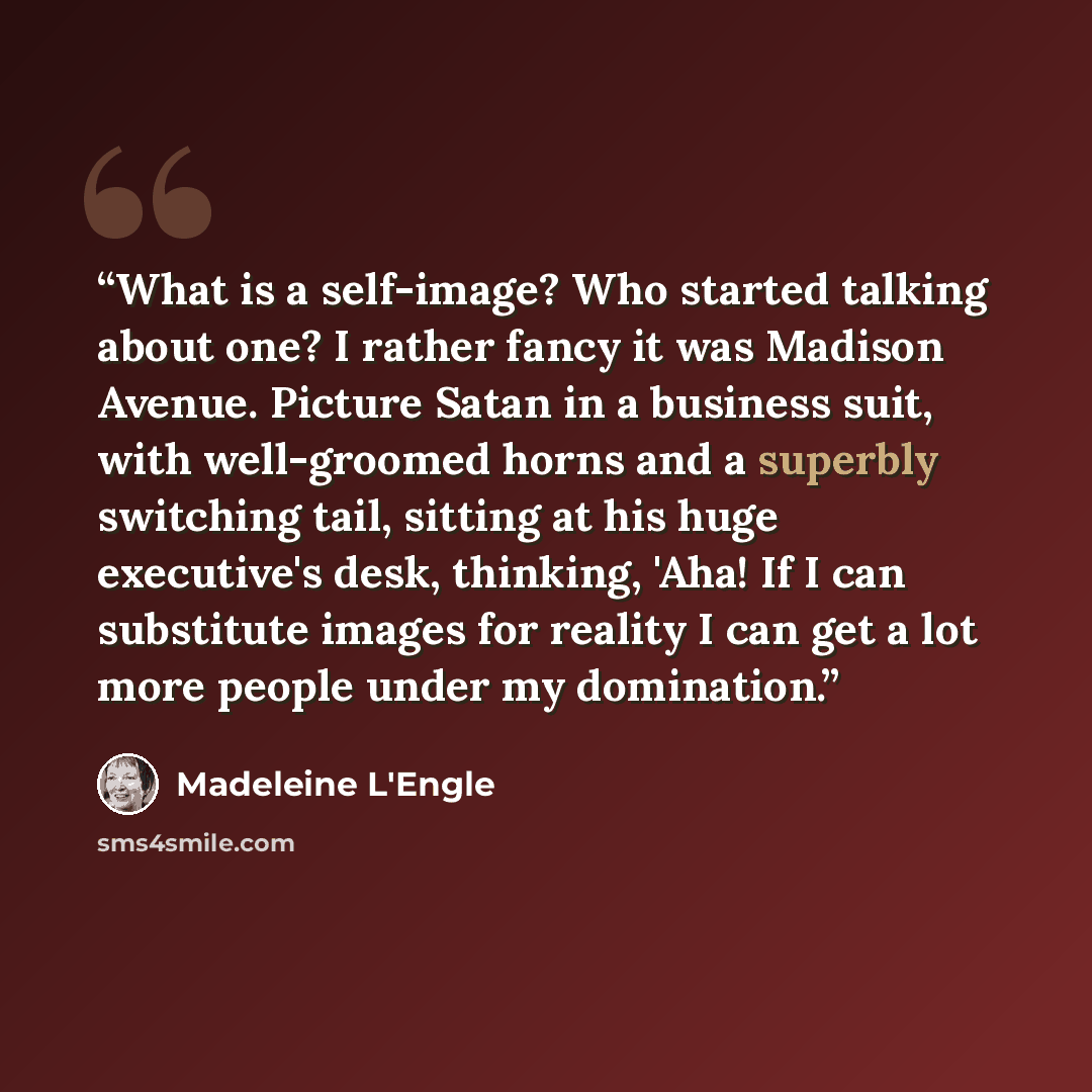 “What is a self-image? Who started talking about one? I rather fancy it was Madison Avenue. Picture Satan in a business suit, with well-groomed horns and a superbly switching tail, sitting at his huge executive's desk, thinking, 'Aha! If I can substitute images for reality I can get a lot more…” quote by Madeleine L'Engle