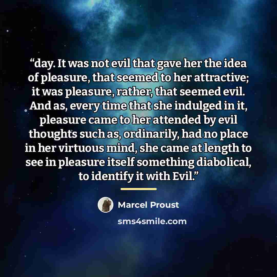 “day. It was not evil that gave her the idea of pleasure, that seemed to her attractive; it was pleasure, rather, that seemed evil. And as, every time that she indulged in it, pleasure came to her attended by evil thoughts such as, ordinarily, had no place in her virtuous mind, she came at length…” quote by Marcel Proust