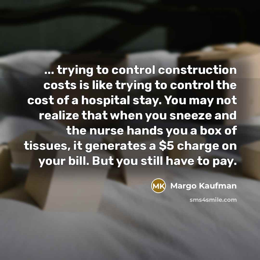 “... trying to control construction costs is like trying to control the cost of a hospital stay. You may not realize that when you sneeze and the nurse hands you a box of tissues, it generates a $5 charge on your bill. But you still have to pay.” quote by Margo Kaufman