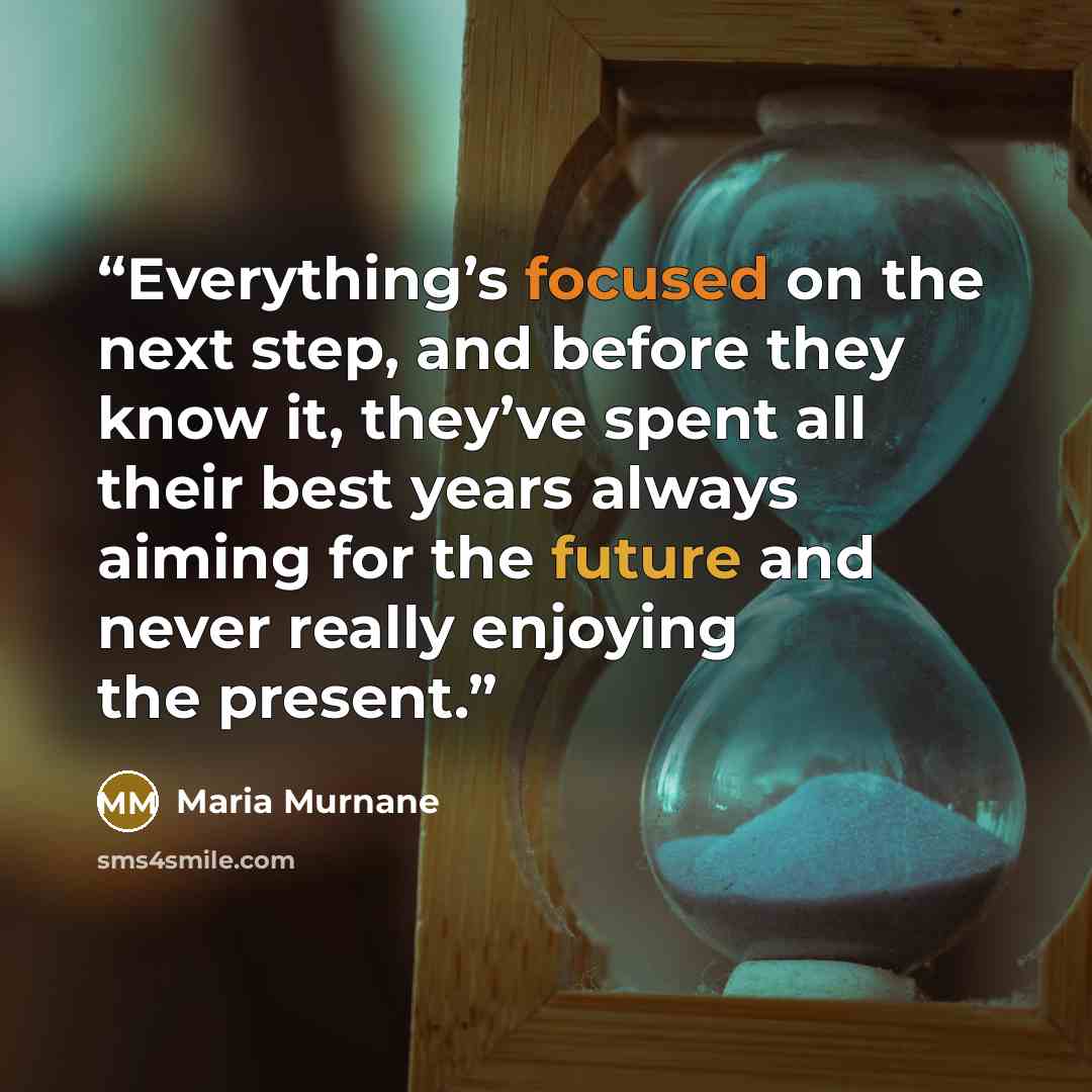 “Everything’s focused on the next step, and before they know it, they’ve spent all their best years always aiming for the future and never really enjoying the present.” quote by Maria Murnane