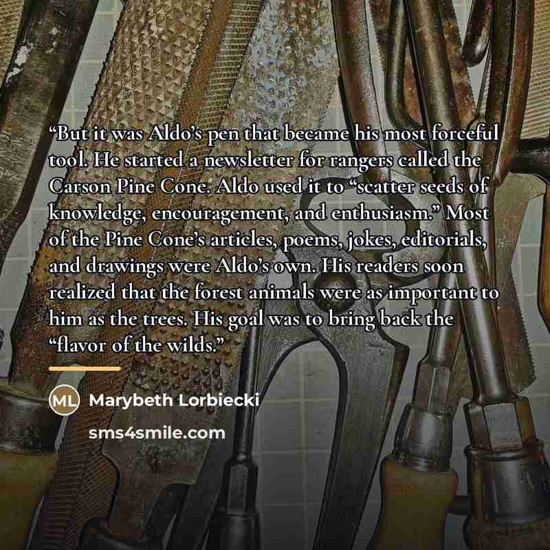 “But it was Aldo’s pen that became his most forceful tool. He started a newsletter for rangers called the Carson Pine Cone. Aldo used it to “scatter seeds of knowledge, encouragement, and enthusiasm.” Most of the Pine Cone’s articles, poems, jokes, editorials, and drawings were Aldo’s own. His…” quote by Marybeth Lorbiecki