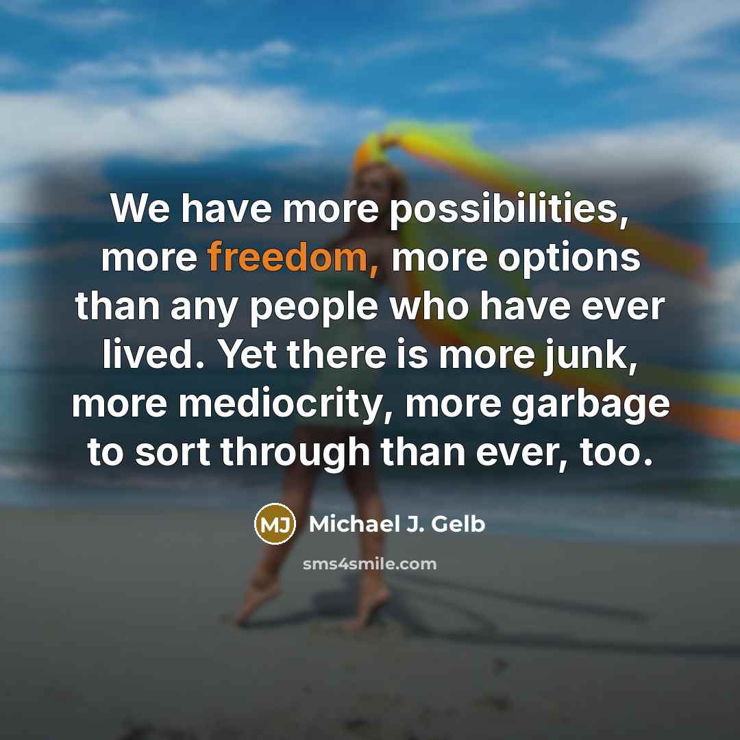 “We have more possibilities, more freedom, more options than any people who have ever lived. Yet there is more junk, more mediocrity, more garbage to sort through than ever, too.” quote by Michael J. Gelb
