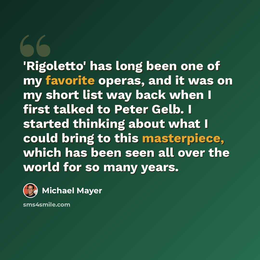 “'Rigoletto' has long been one of my favorite operas, and it was on my short list way back when I first talked to Peter Gelb. I started thinking about what I could bring to this masterpiece, which has been seen all over the world for so many years.” quote by Michael Mayer