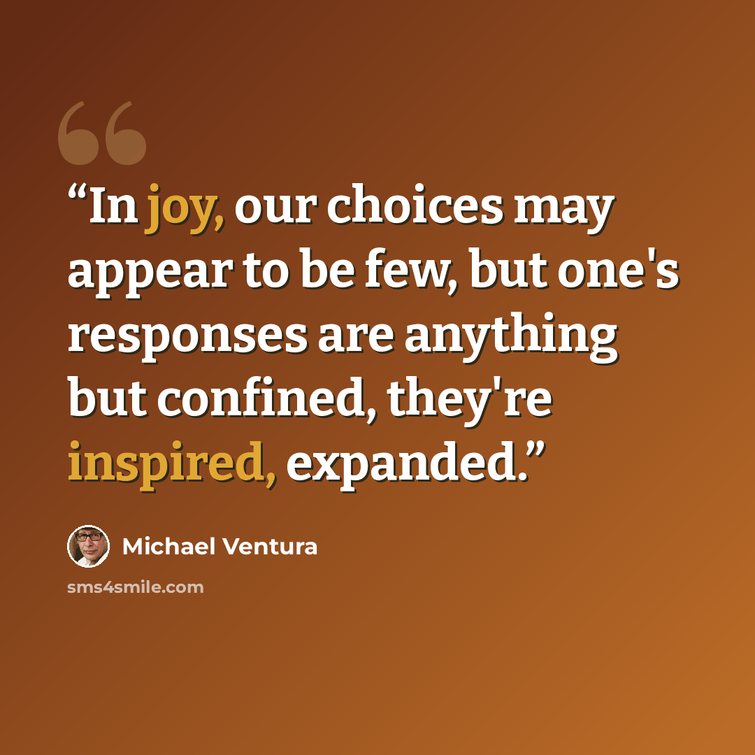 “In joy, our choices may appear to be few, but one's responses are anything but confined, they're inspired, expanded.” quote by Michael Ventura