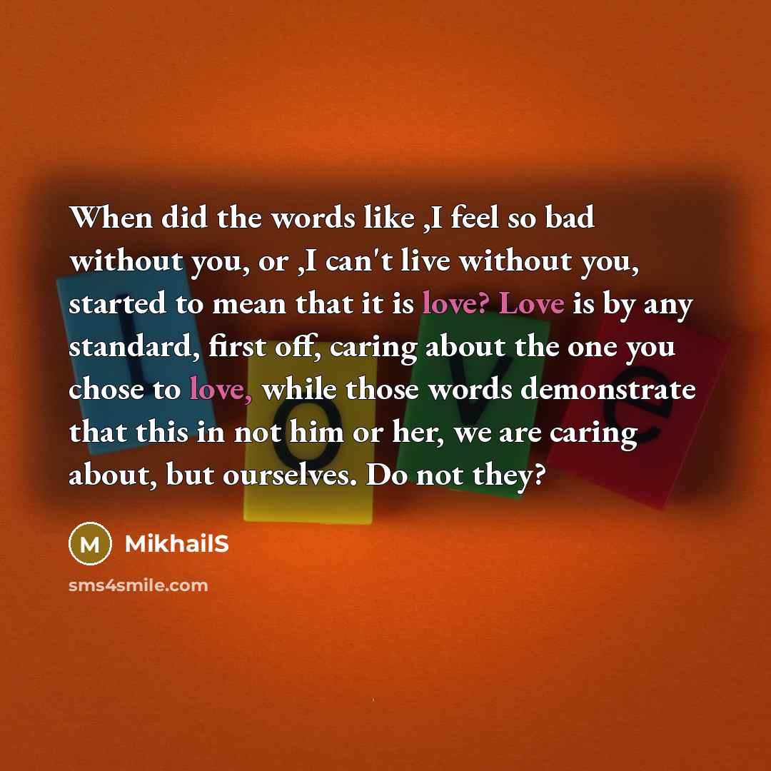“When did the words like ,I feel so bad without you, or ,I can't live without you, started to mean that it is love? Love is by any standard, first off, caring about the one you chose to love, while those words demonstrate that this in not him or her, we are caring about, but ourselves. Do not they?” quote by MikhailS
