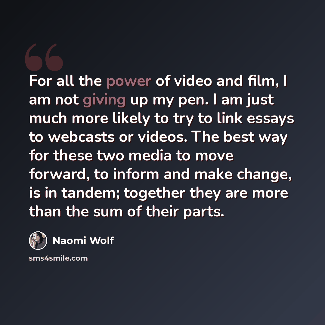 “For all the power of video and film, I am not giving up my pen. I am just much more likely to try to link essays to webcasts or videos. The best way for these two media to move forward, to inform and make change, is in tandem; together they are more than the sum of their parts.” quote by Naomi Wolf