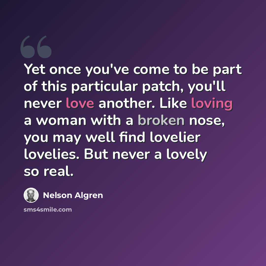 “Yet once you've come to be part of this particular patch, you'll never love another. Like loving a woman with a broken nose, you may well find lovelier lovelies. But never a lovely so real.” quote by Nelson Algren