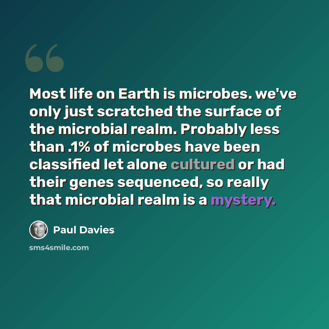“Most life on Earth is microbes. we've only just scratched the surface of the microbial realm. Probably less than .1% of microbes have been classified let alone cultured or had their genes sequenced, so really that microbial realm is a mystery.” quote by Paul Davies