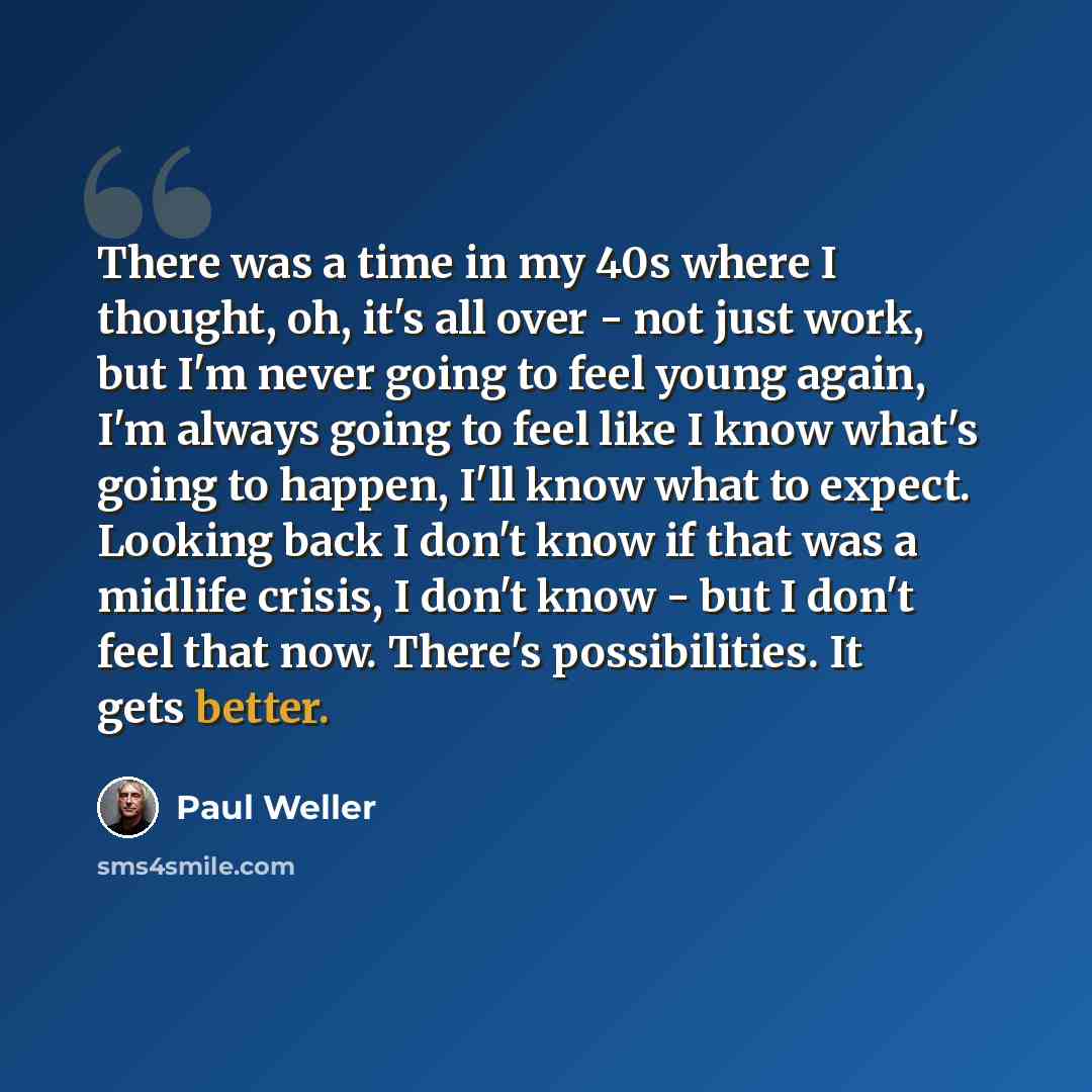 “There was a time in my 40s where I thought, oh, it's all over - not just work, but I'm never going to feel young again, I'm always going to feel like I know what's going to happen, I'll know what to expect. Looking back I don't know if that was a midlife crisis, I don't know - but I don't feel…” quote by Paul Weller