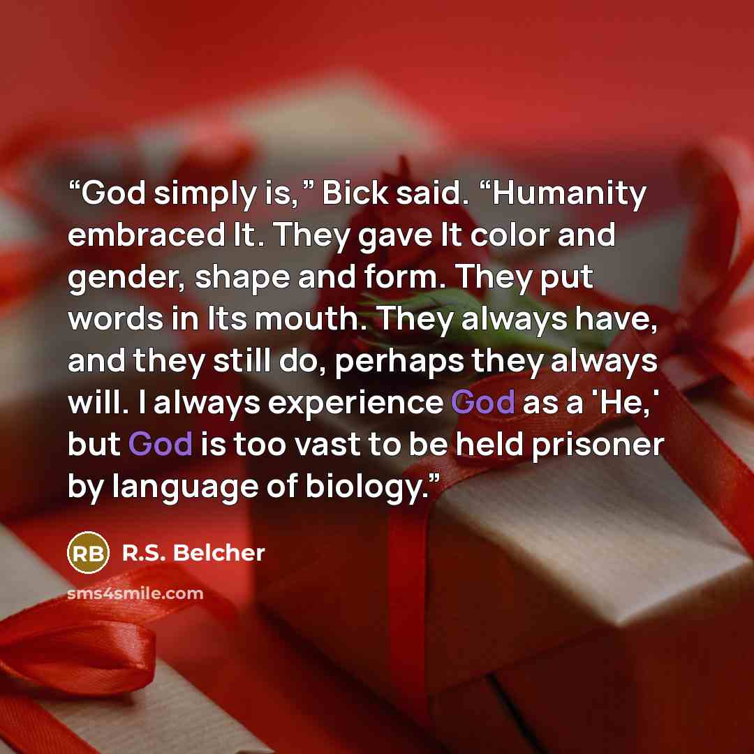 “God simply is,” Bick said. “Humanity embraced It. They gave It color and gender, shape and form. They put words in Its mouth. They always have, and they still do, perhaps they always will. I always experience God as a 'He,' but God is too vast to be held prisoner by language of biology.” quote by R.S. Belcher
