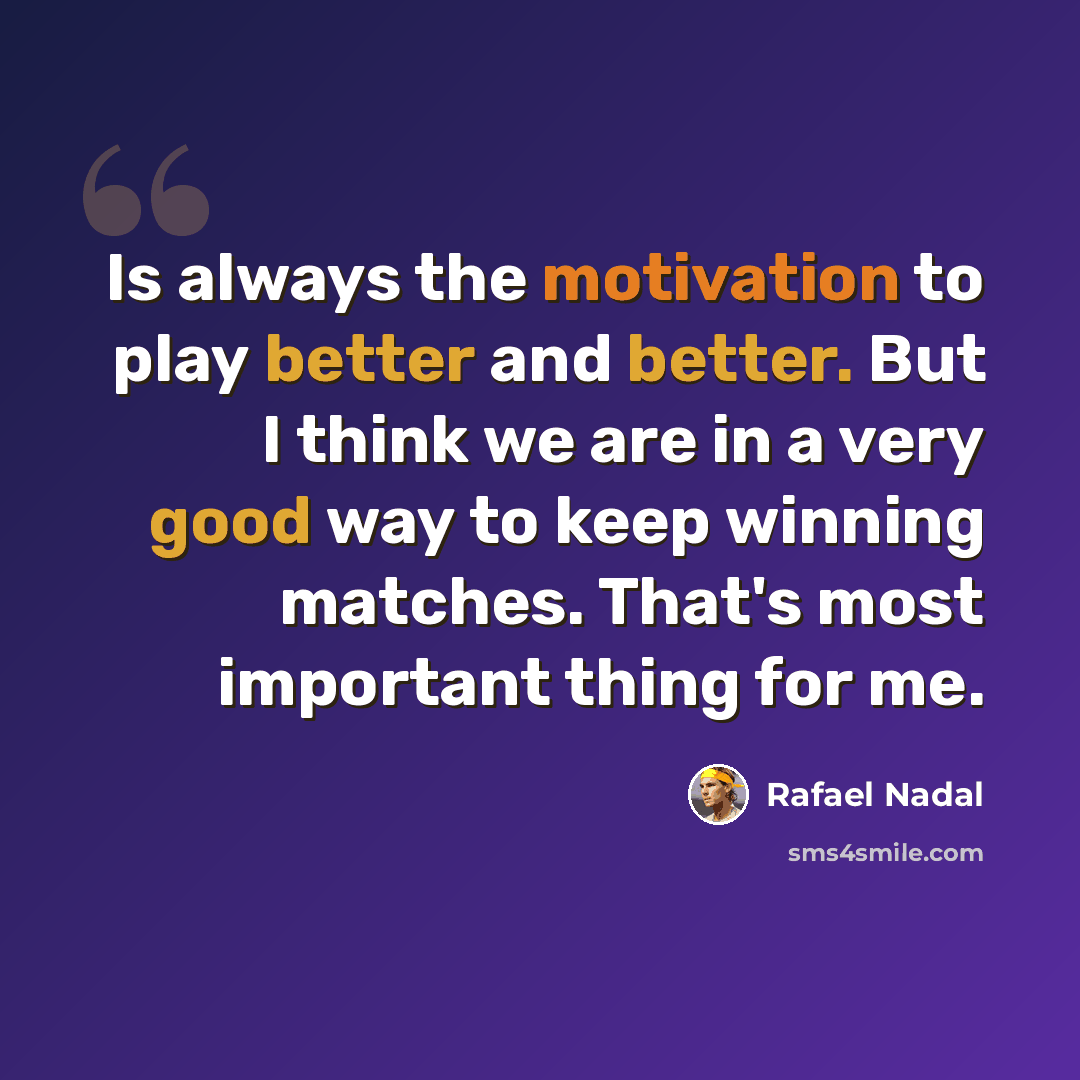 “Is always the motivation to play better and better. But I think we are in a very good way to keep winning matches. That's most important thing for me.” quote by Rafael Nadal