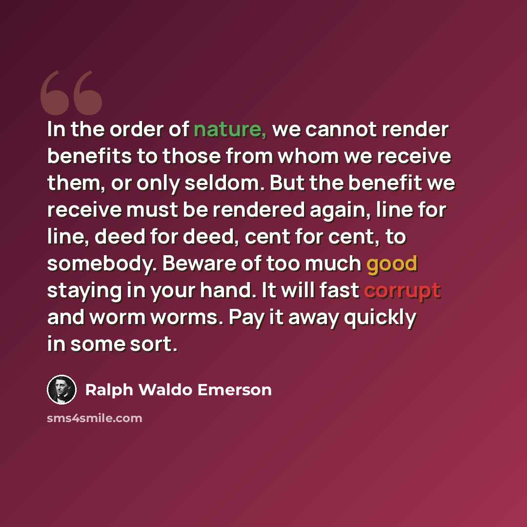“In the order of nature, we cannot render benefits to those from whom we receive them, or only seldom. But the benefit we receive must be rendered again, line for line, deed for deed, cent for cent, to somebody. Beware of too much good staying in your hand. It will fast corrupt and worm worms. Pay…” quote by Ralph Waldo Emerson