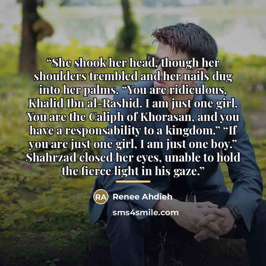 “She shook her head, though her shoulders trembled and her nails dug into her palms. “You are ridiculous, Khalid Ibn al-Rashid. I am just one girl. You are the Caliph of Khorasan, and you have a responsability to a kingdom.” “If you are just one girl, I am just one boy.” Shahrzad closed her eyes…” quote by Renee Ahdieh