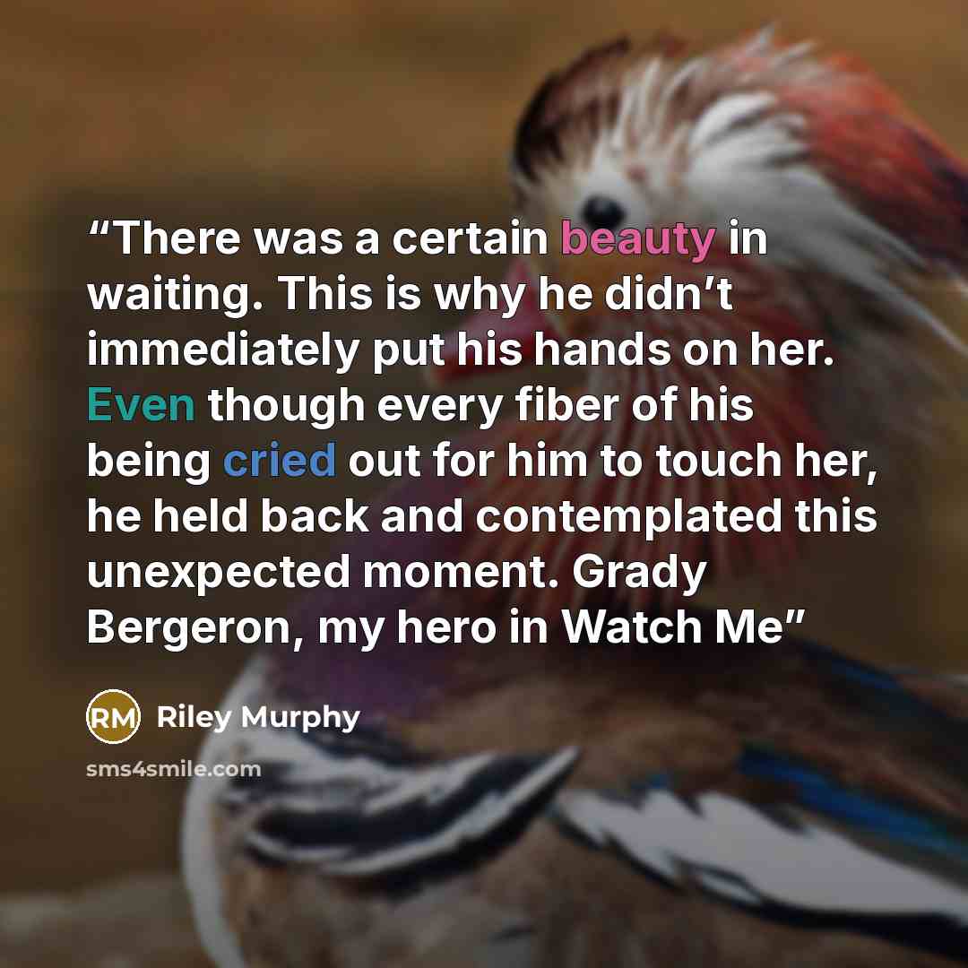 “There was a certain beauty in waiting. This is why he didn’t immediately put his hands on her. Even though every fiber of his being cried out for him to touch her, he held back and contemplated this unexpected moment. Grady Bergeron, my hero in Watch Me” quote by Riley Murphy