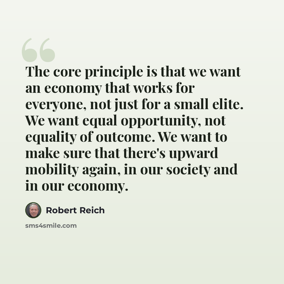 “The core principle is that we want an economy that works for everyone, not just for a small elite. We want equal opportunity, not equality of outcome. We want to make sure that there's upward mobility again, in our society and in our economy.” quote by Robert Reich
