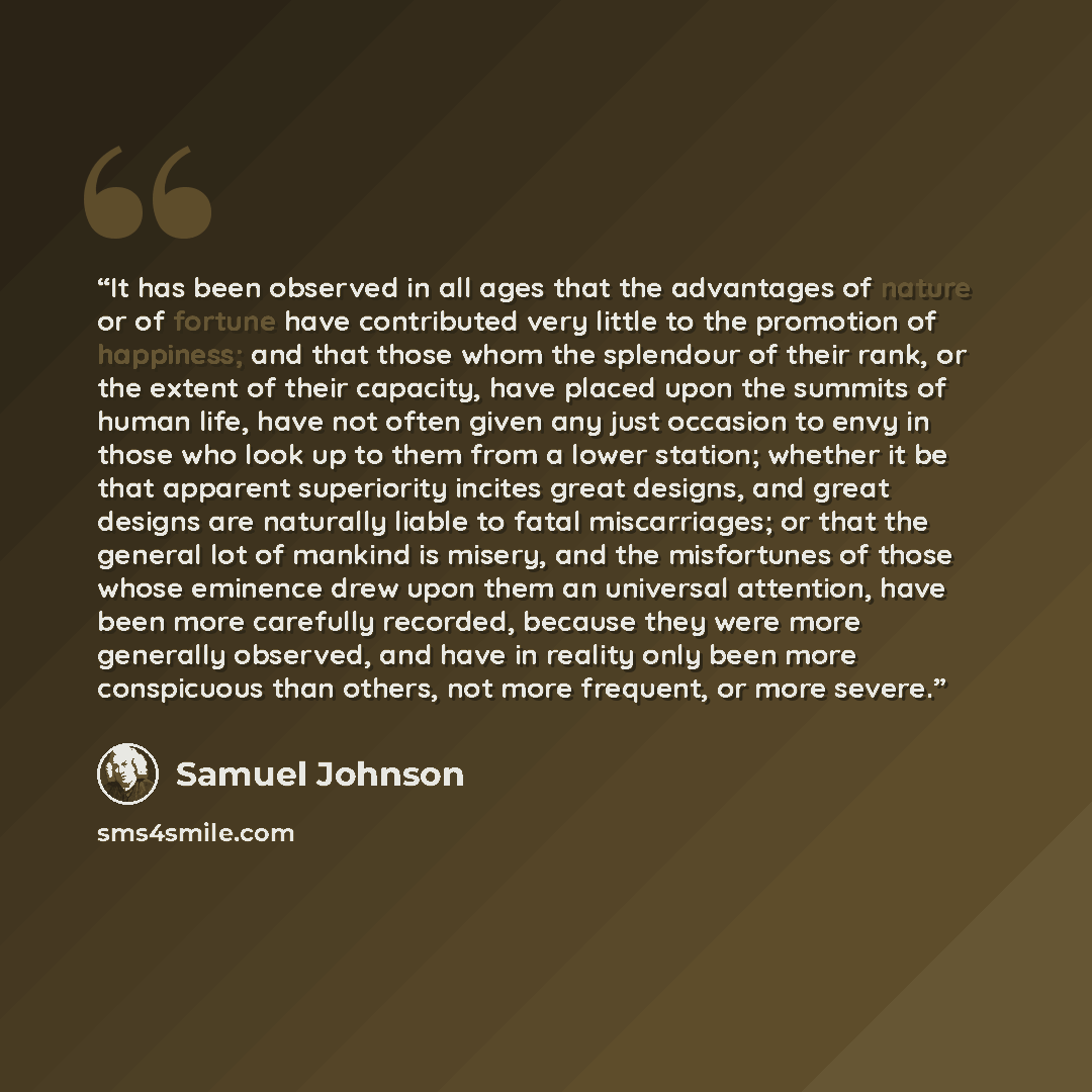 “It has been observed in all ages that the advantages of nature or of fortune have contributed very little to the promotion of happiness; and that those whom the splendour of their rank, or the extent of their capacity, have placed upon the summits of human life, have not often given any just…” quote by Samuel Johnson