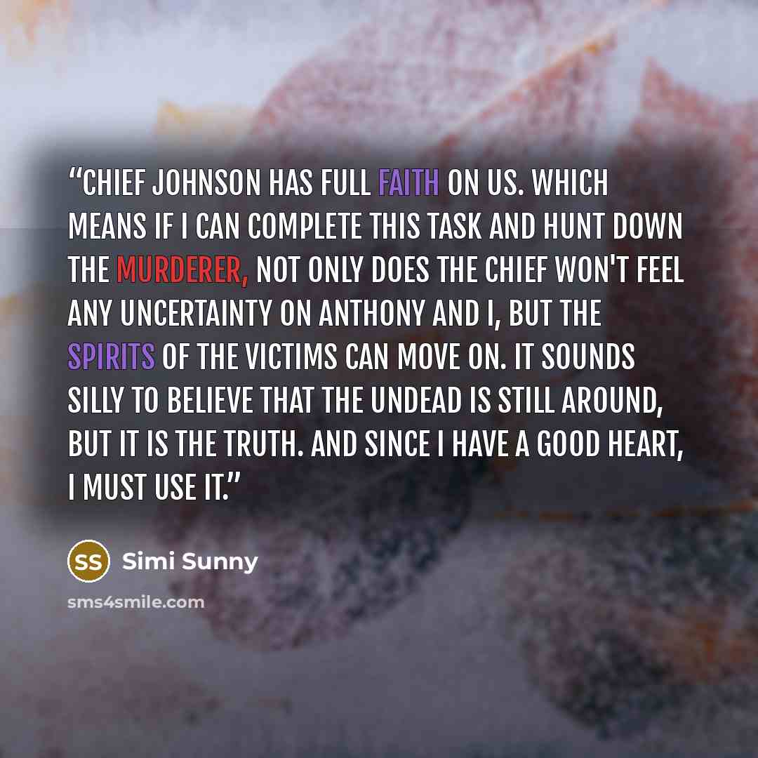 “Chief Johnson has full faith on us. Which means if I can complete this task and hunt down the murderer, not only does the chief won't feel any uncertainty on Anthony and I, but the spirits of the victims can move on. It sounds silly to believe that the undead is still around, but it is the truth…” quote by Simi Sunny